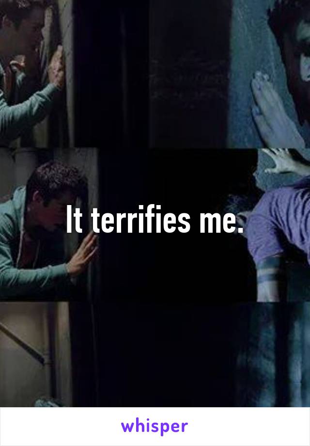 It terrifies me.