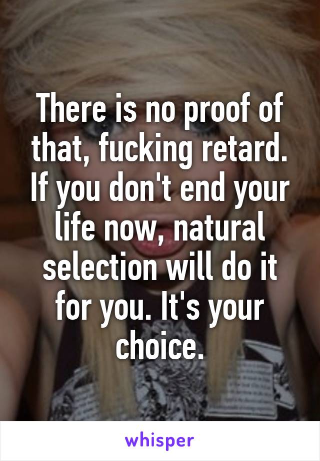 There is no proof of that, fucking retard. If you don't end your life now, natural selection will do it for you. It's your choice.