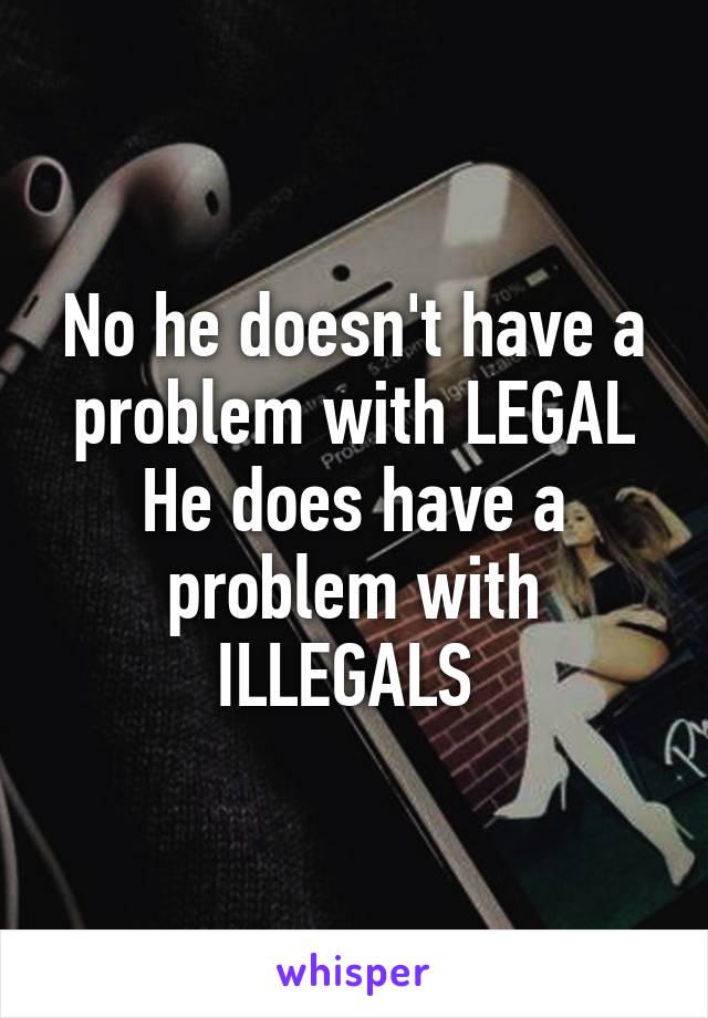 No he doesn't have a problem with LEGAL
He does have a problem with ILLEGALS 