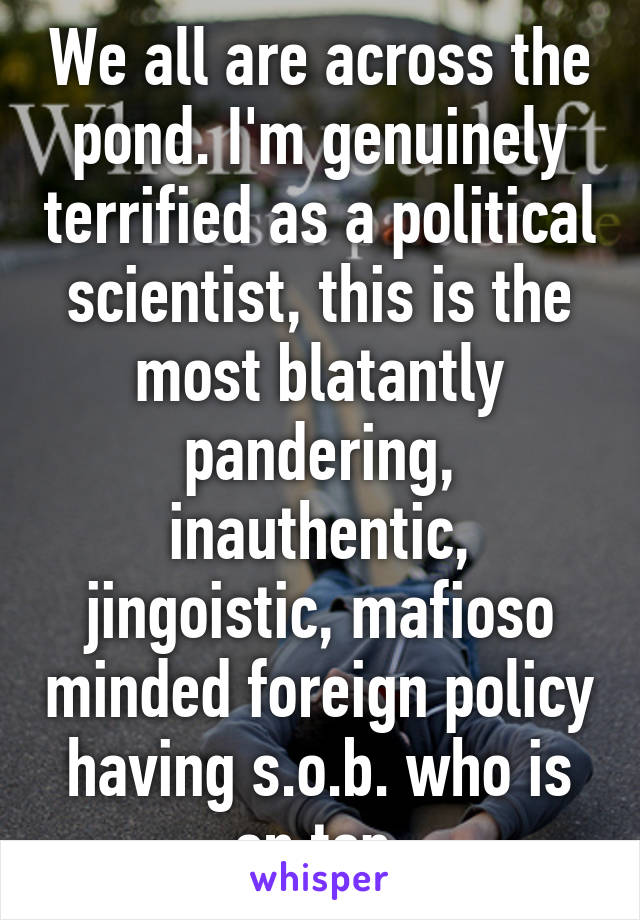 We all are across the pond. I'm genuinely terrified as a political scientist, this is the most blatantly pandering, inauthentic, jingoistic, mafioso minded foreign policy having s.o.b. who is on top.