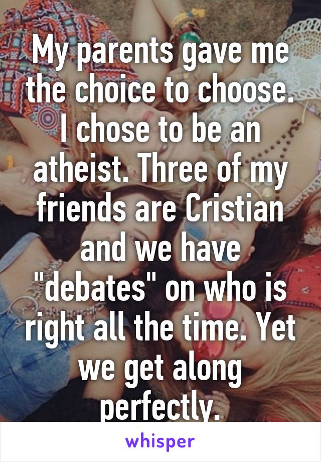 My parents gave me the choice to choose. I chose to be an atheist. Three of my friends are Cristian and we have "debates" on who is right all the time. Yet we get along perfectly.