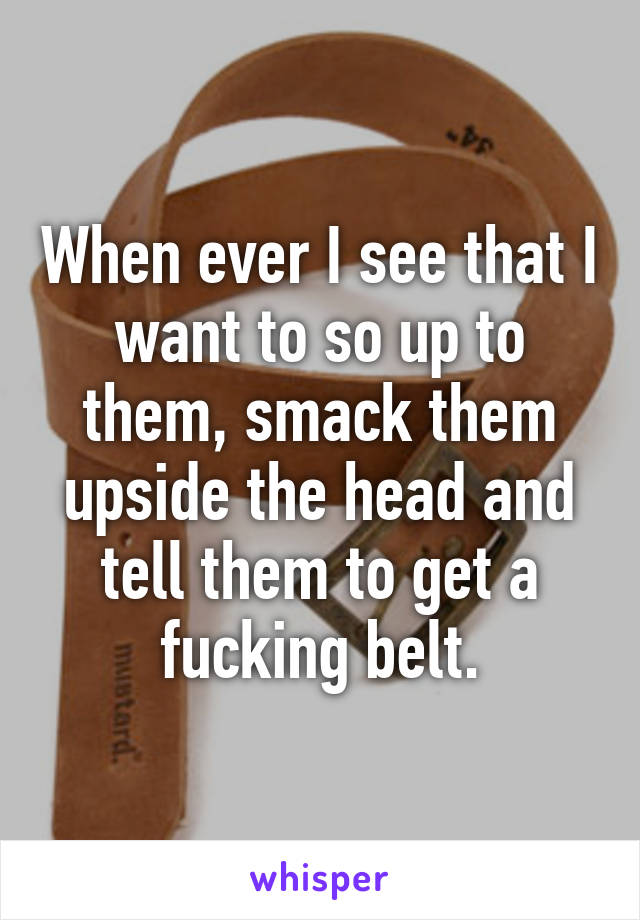 When ever I see that I want to so up to them, smack them upside the head and tell them to get a fucking belt.