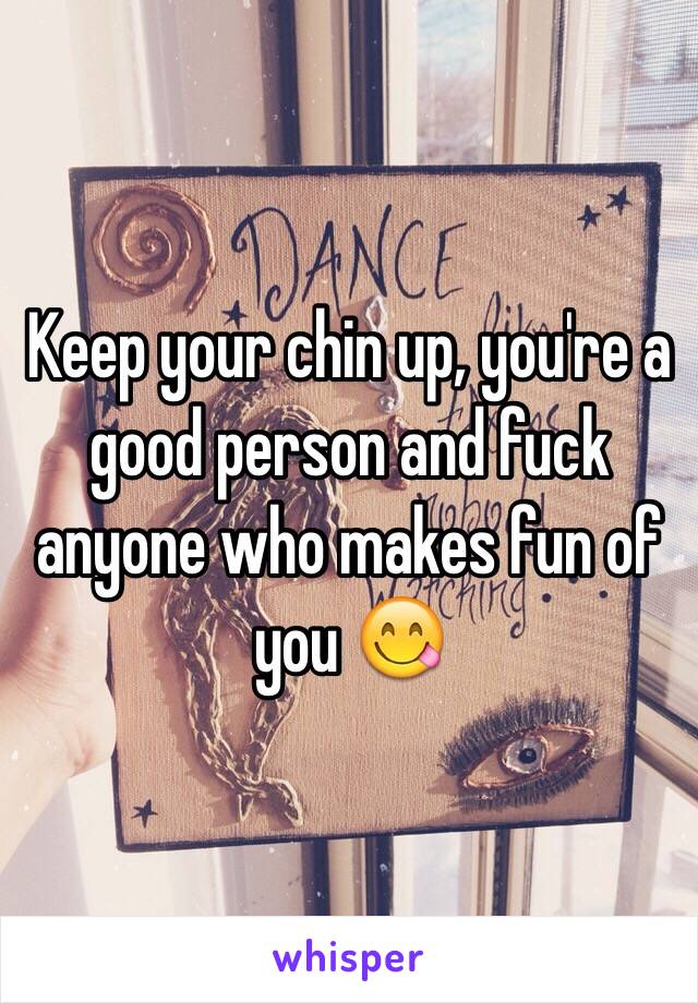 Keep your chin up, you're a good person and fuck anyone who makes fun of you 😋