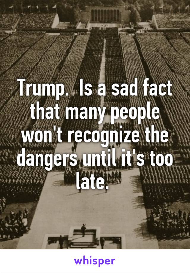 Trump.  Is a sad fact that many people won't recognize the dangers until it's too late. 