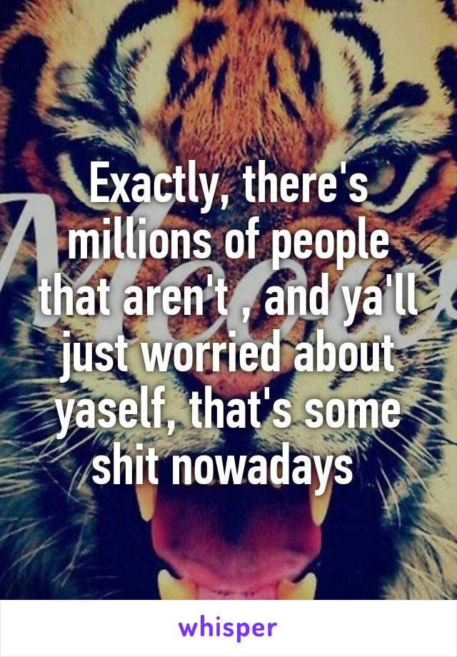 Exactly, there's millions of people that aren't , and ya'll just worried about yaself, that's some shit nowadays 