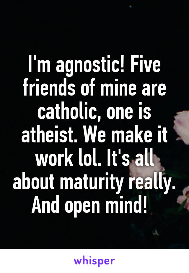 I'm agnostic! Five friends of mine are catholic, one is atheist. We make it work lol. It's all about maturity really. And open mind!  