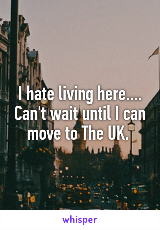 I hate living here.... Can't wait until I can move to The UK. 