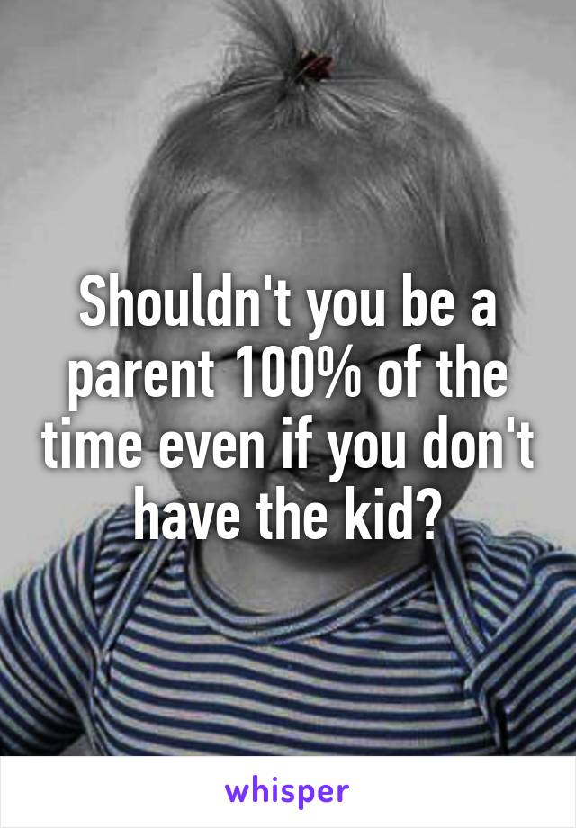 Shouldn't you be a parent 100% of the time even if you don't have the kid?