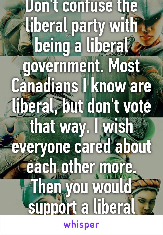 Don't confuse the liberal party with being a liberal government. Most Canadians I know are liberal, but don't vote that way. I wish everyone cared about each other more. Then you would support a liberal country. 