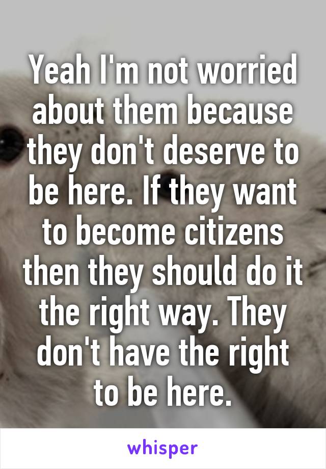 Yeah I'm not worried about them because they don't deserve to be here. If they want to become citizens then they should do it the right way. They don't have the right to be here.