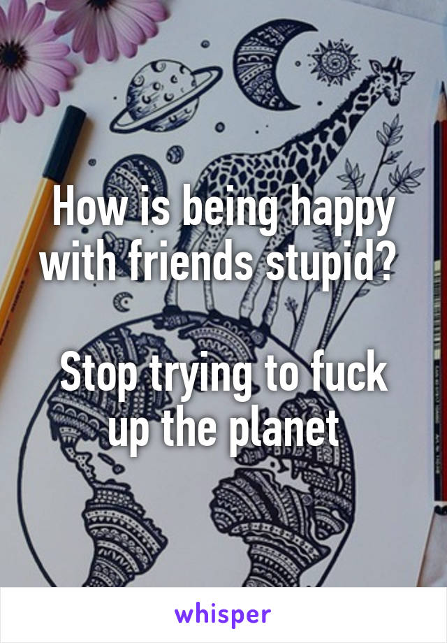 How is being happy with friends stupid? 

Stop trying to fuck up the planet