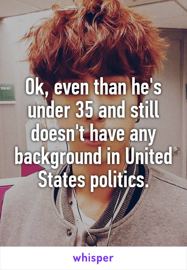 Ok, even than he's under 35 and still doesn't have any background in United States politics.