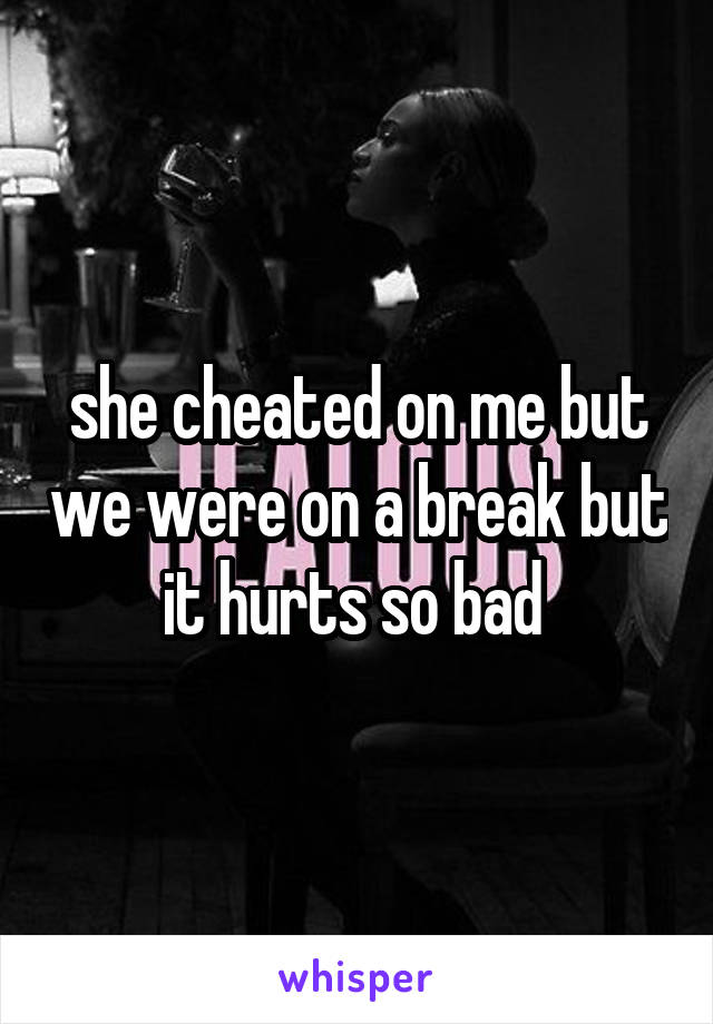 she cheated on me but we were on a break but it hurts so bad 