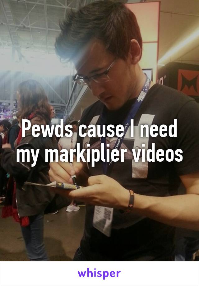 Pewds cause I need my markiplier videos