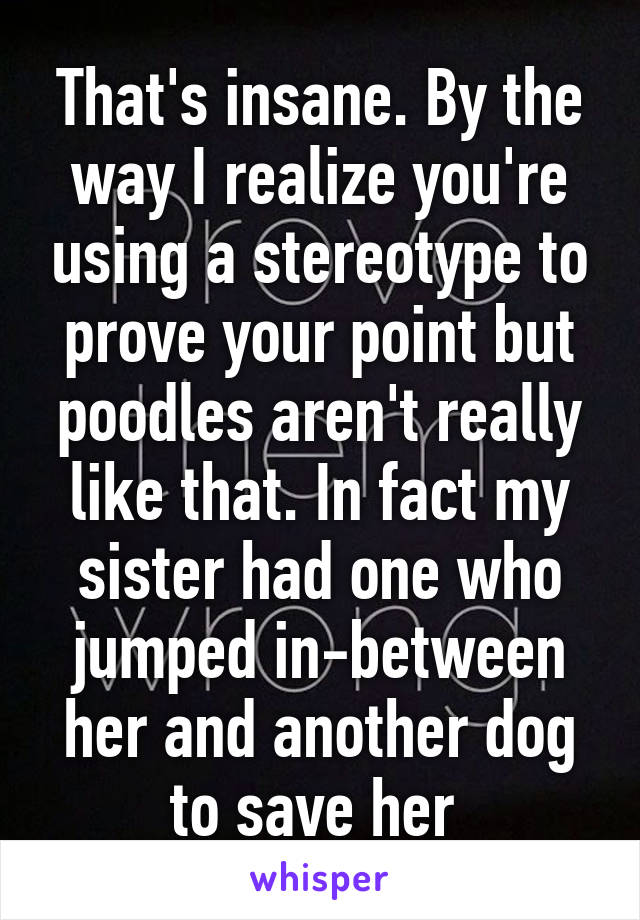 That's insane. By the way I realize you're using a stereotype to prove your point but poodles aren't really like that. In fact my sister had one who jumped in-between her and another dog to save her 