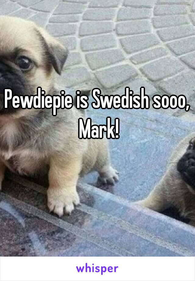 Pewdiepie is Swedish sooo, Mark!