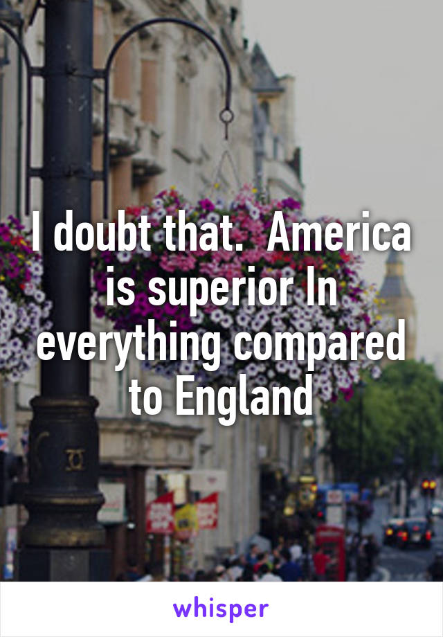 I doubt that.  America is superior In everything compared to England