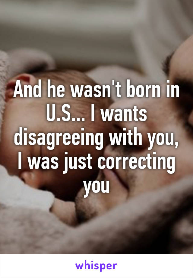 And he wasn't born in U.S... I wants disagreeing with you, I was just correcting you