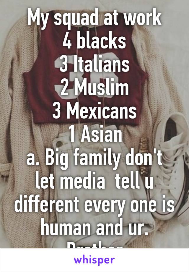 My squad at work
4 blacks
3 Italians
2 Muslim
3 Mexicans
1 Asian
a. Big family don't let media  tell u different every one is human and ur. Brother