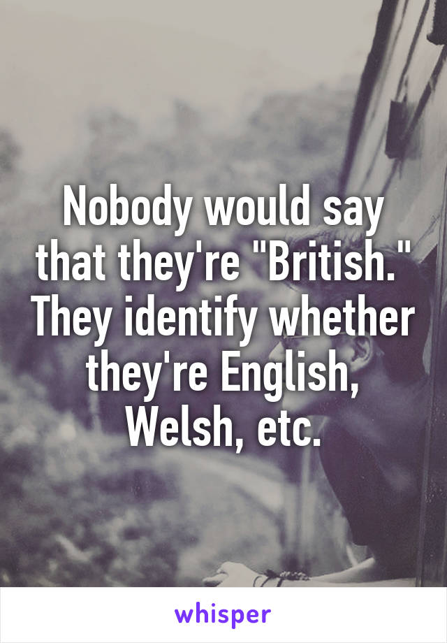 Nobody would say that they're "British." They identify whether they're English, Welsh, etc.