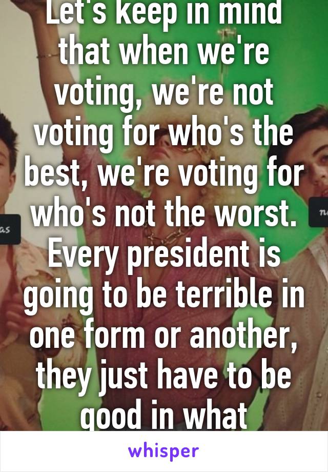 Let's keep in mind that when we're voting, we're not voting for who's the best, we're voting for who's not the worst. Every president is going to be terrible in one form or another, they just have to be good in what matters.