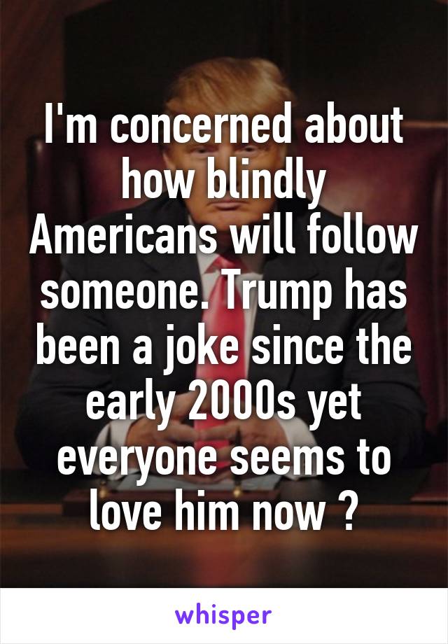 I'm concerned about how blindly Americans will follow someone. Trump has been a joke since the early 2000s yet everyone seems to love him now 😑