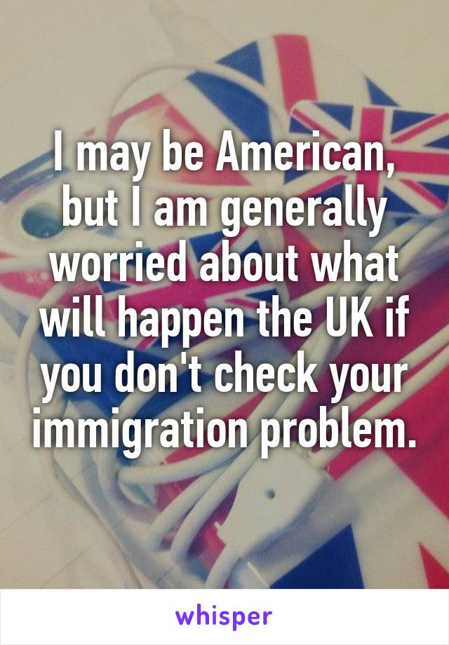 I may be American, but I am generally worried about what will happen the UK if you don't check your immigration problem. 