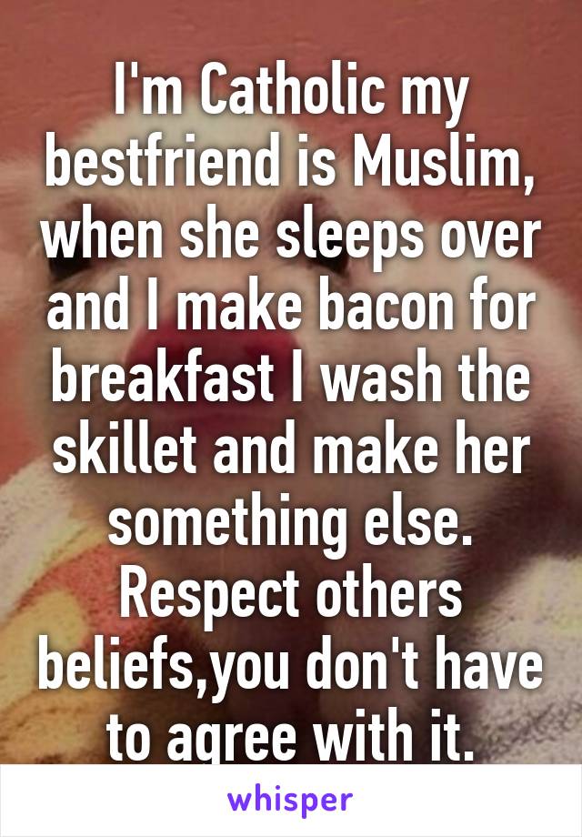 I'm Catholic my bestfriend is Muslim, when she sleeps over and I make bacon for breakfast I wash the skillet and make her something else. Respect others beliefs,you don't have to agree with it.