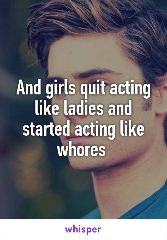 And girls quit acting like ladies and started acting like whores 