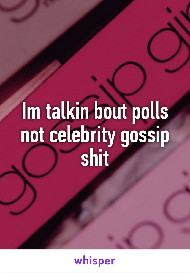 Im talkin bout polls not celebrity gossip shit