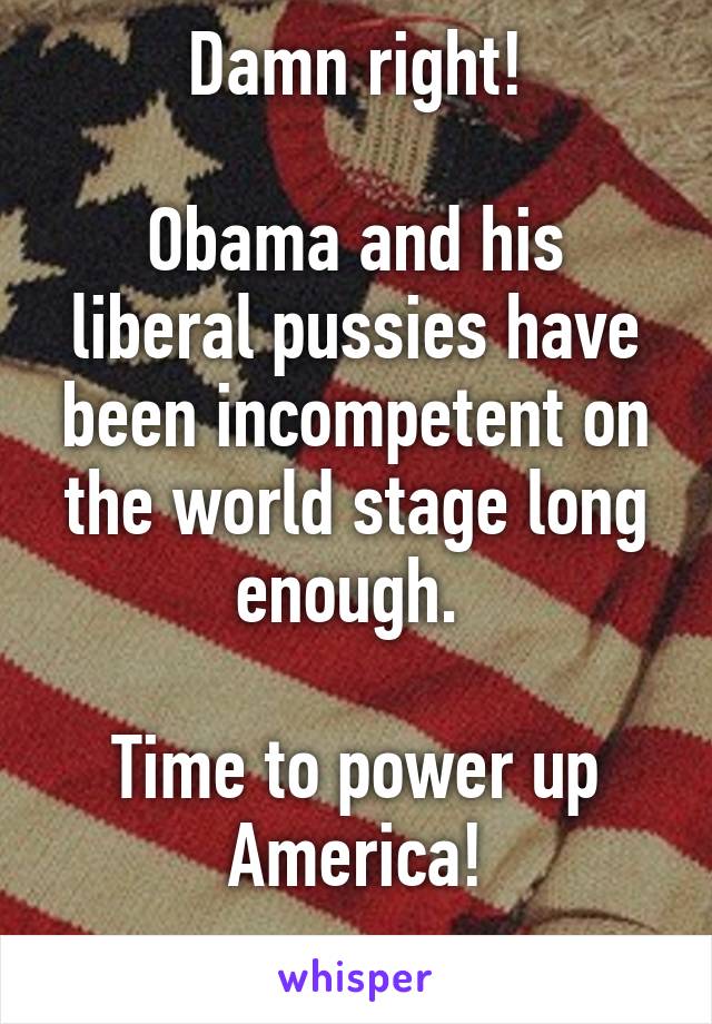 Damn right!

Obama and his liberal pussies have been incompetent on the world stage long enough. 

Time to power up America!
