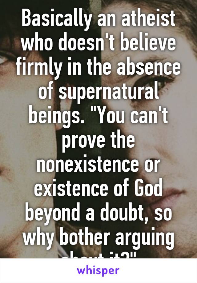 Basically an atheist who doesn't believe firmly in the absence of supernatural beings. "You can't prove the nonexistence or existence of God beyond a doubt, so why bother arguing about it?"