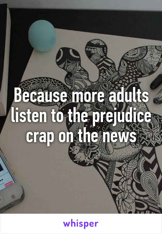 Because more adults listen to the prejudice crap on the news