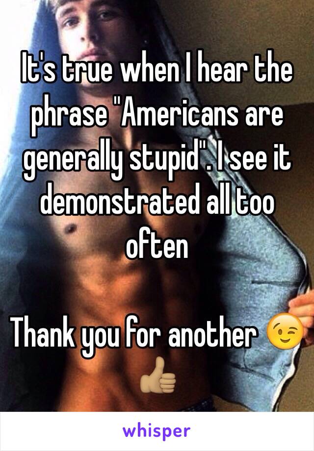 It's true when I hear the phrase "Americans are generally stupid". I see it demonstrated all too often

Thank you for another 😉👍🏽