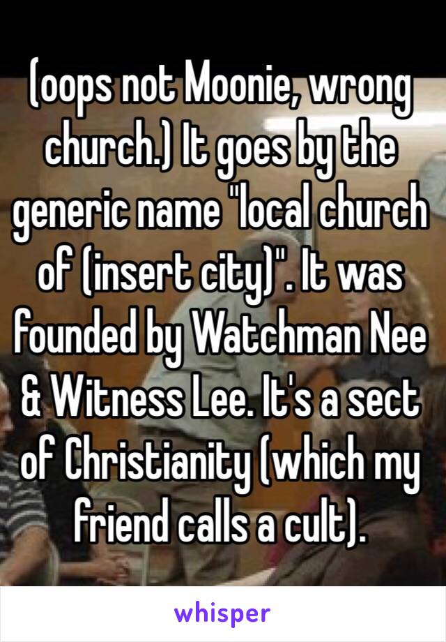 (oops not Moonie, wrong church.) It goes by the generic name "local church of (insert city)". It was founded by Watchman Nee & Witness Lee. It's a sect of Christianity (which my friend calls a cult).