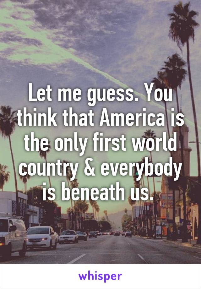 Let me guess. You think that America is the only first world country & everybody is beneath us. 