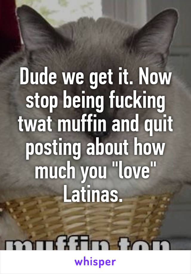 Dude we get it. Now stop being fucking twat muffin and quit posting about how much you "love" Latinas. 