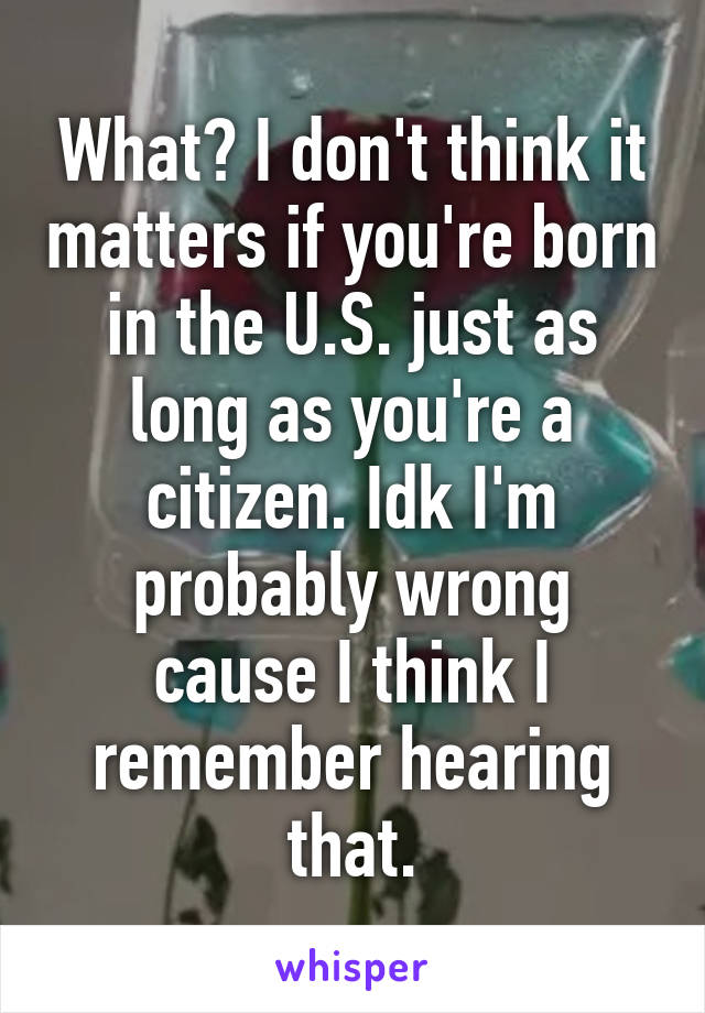 What? I don't think it matters if you're born in the U.S. just as long as you're a citizen. Idk I'm probably wrong cause I think I remember hearing that.