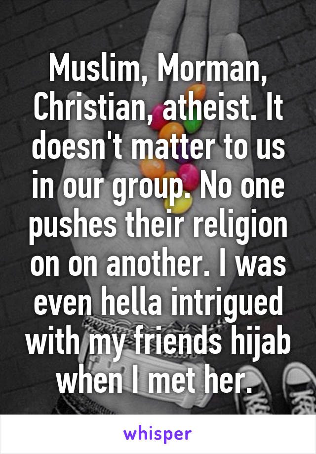 Muslim, Morman, Christian, atheist. It doesn't matter to us in our group. No one pushes their religion on on another. I was even hella intrigued with my friends hijab when I met her. 