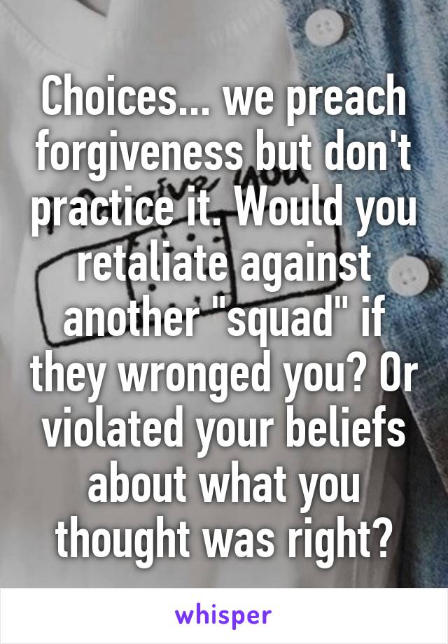 Choices... we preach forgiveness but don't practice it. Would you retaliate against another "squad" if they wronged you? Or violated your beliefs about what you thought was right?