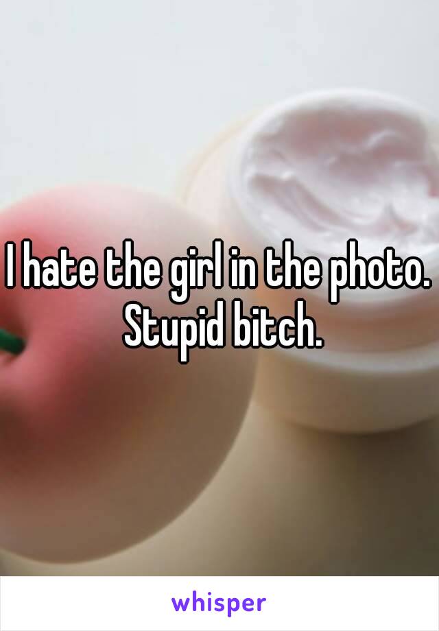 I hate the girl in the photo. Stupid bitch.