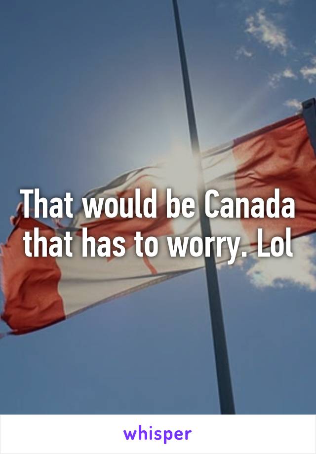 That would be Canada that has to worry. Lol