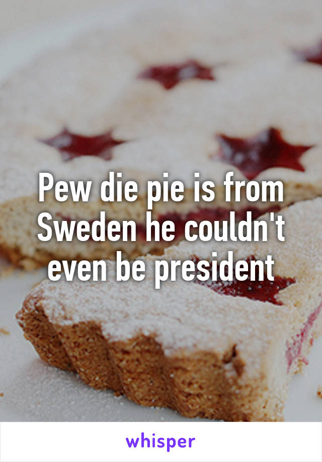 Pew die pie is from Sweden he couldn't even be president