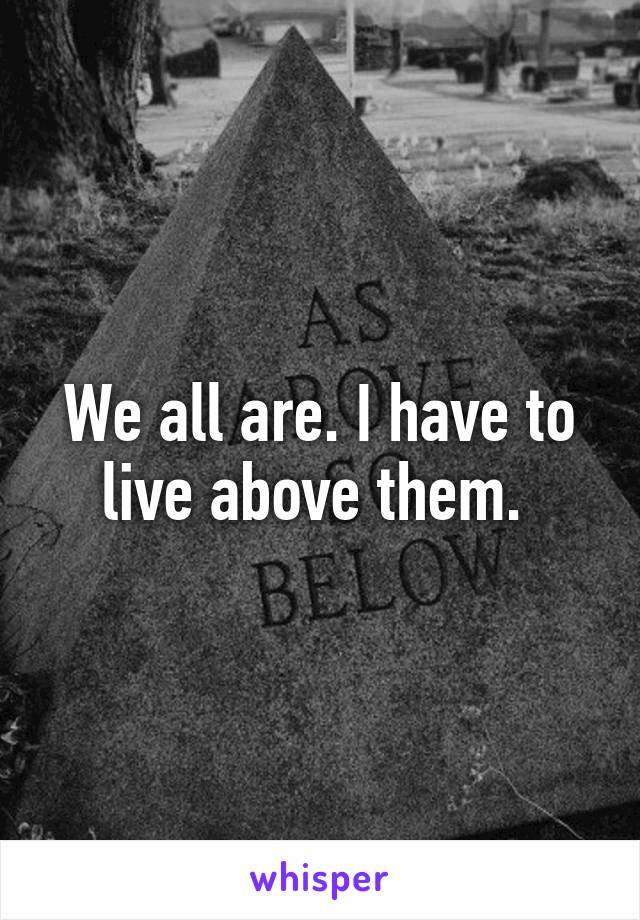 We all are. I have to live above them. 