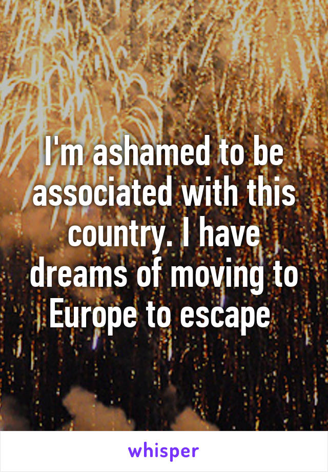 I'm ashamed to be associated with this country. I have dreams of moving to Europe to escape 