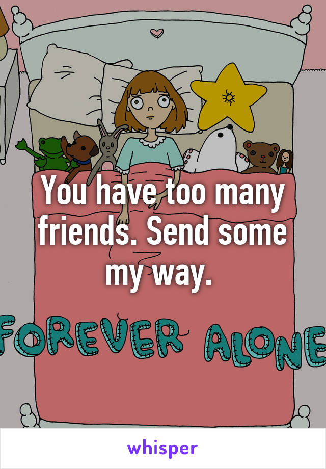 You have too many friends. Send some my way. 