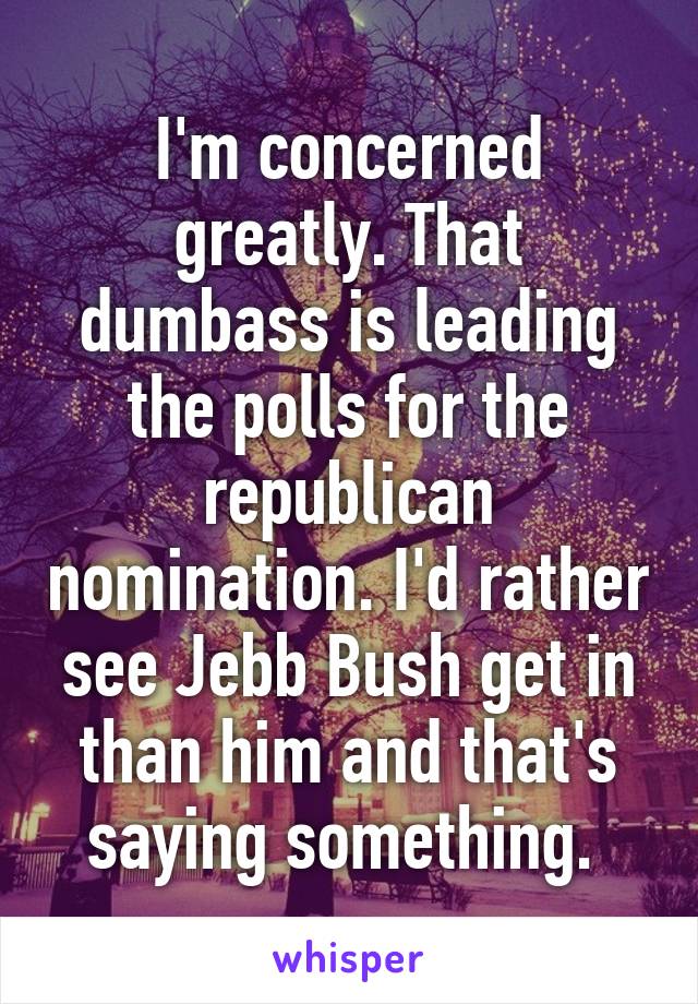 I'm concerned greatly. That dumbass is leading the polls for the republican nomination. I'd rather see Jebb Bush get in than him and that's saying something. 