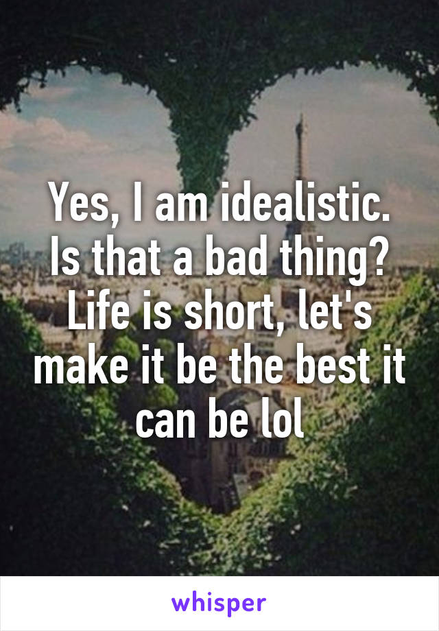 Yes, I am idealistic. Is that a bad thing? Life is short, let's make it be the best it can be lol