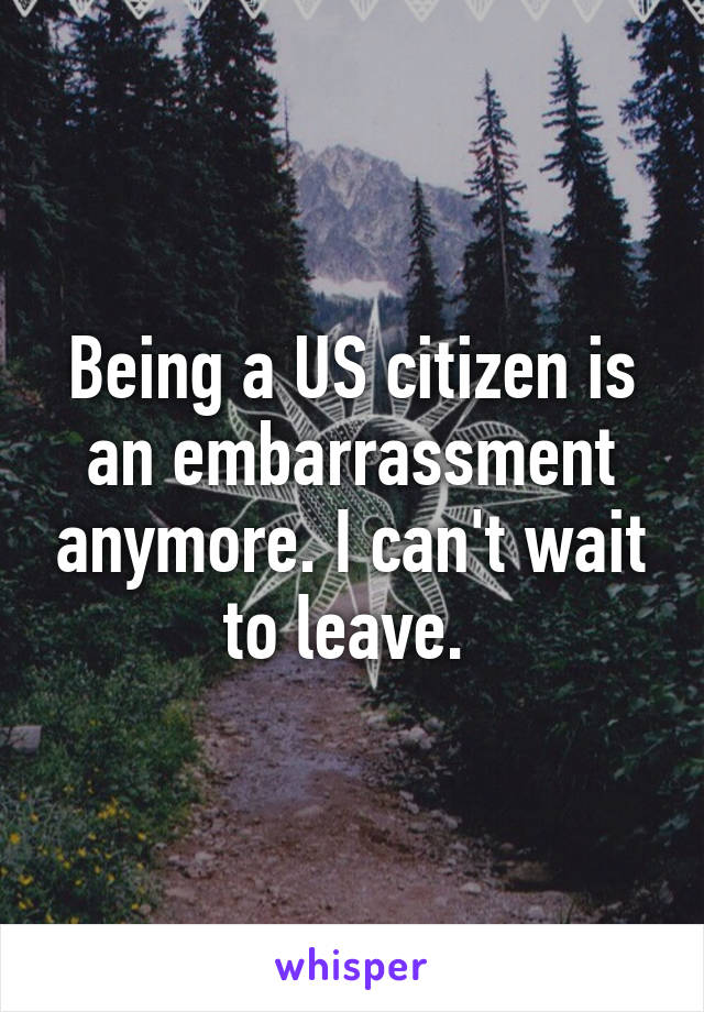 Being a US citizen is an embarrassment anymore. I can't wait to leave. 