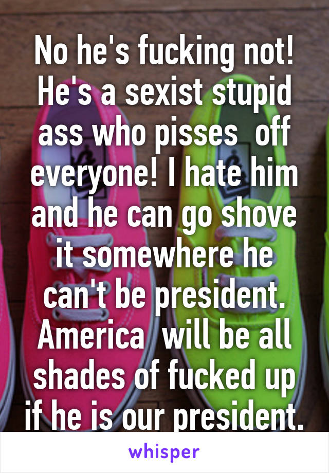 No he's fucking not! He's a sexist stupid ass who pisses  off everyone! I hate him and he can go shove it somewhere he can't be president. America  will be all shades of fucked up if he is our president.